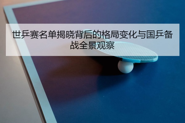 世乒赛名单揭晓背后的格局变化与国乒备战全景观察