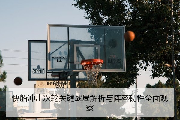 快船冲击次轮关键战局解析与阵容韧性全面观察